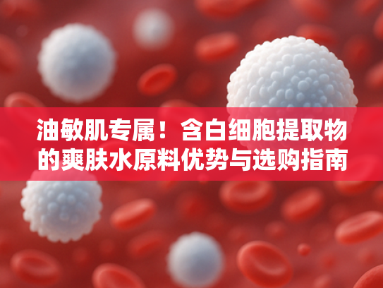 油敏肌专属！含白细胞提取物的爽肤水原料优势与选购指南