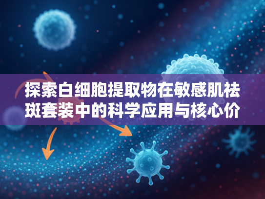 探索白细胞提取物在敏感肌祛斑套装中的科学应用与核心价值