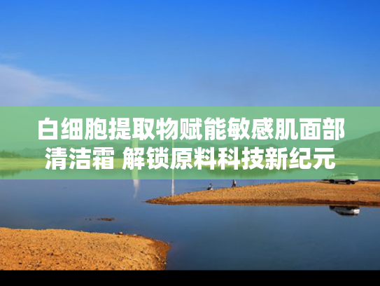 白细胞提取物赋能敏感肌面部清洁霜 解锁原料科技新纪元