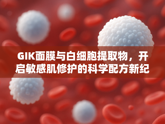 GIK面膜与白细胞提取物，开启敏感肌修护的科学配方新纪元