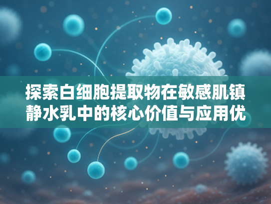 探索白细胞提取物在敏感肌镇静水乳中的核心价值与应用优势
