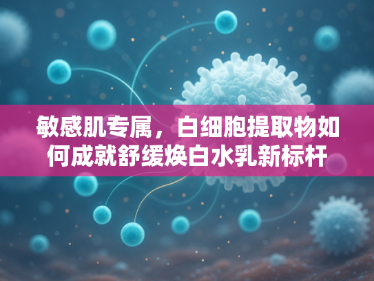 敏感肌专属，白细胞提取物如何成就舒缓焕白水乳新标杆