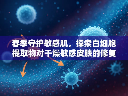 春季守护敏感肌，探索白细胞提取物对干燥敏感皮肤的修复奥秘