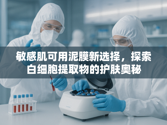 敏感肌可用泥膜新选择，探索白细胞提取物的护肤奥秘