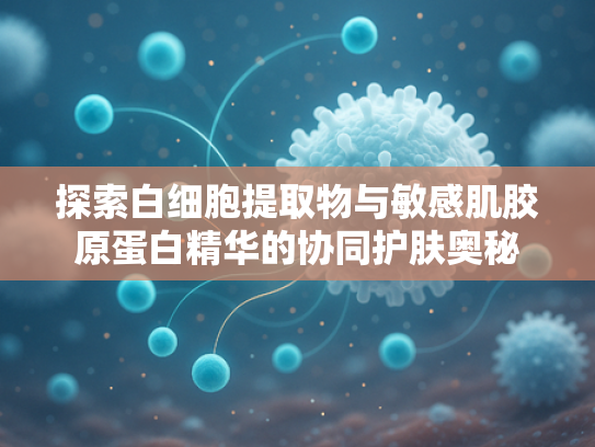 探索白细胞提取物与敏感肌胶原蛋白精华的协同护肤奥秘