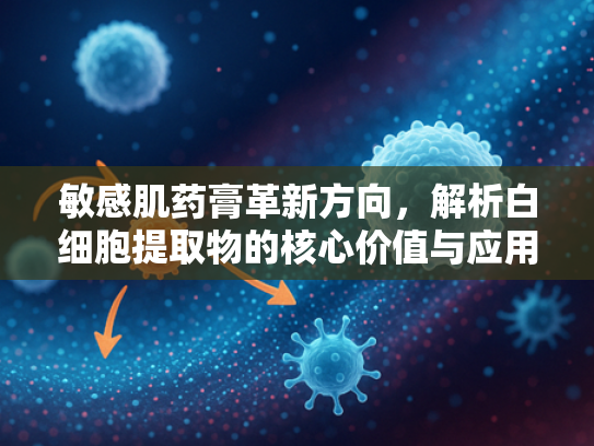 敏感肌药膏革新方向，解析白细胞提取物的核心价值与应用前景