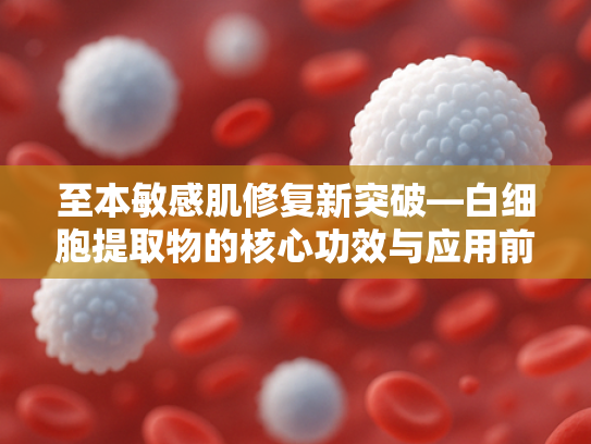 至本敏感肌修复新突破—白细胞提取物的核心功效与应用前景