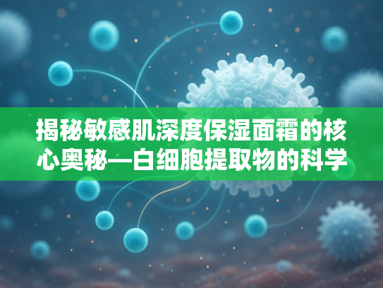 揭秘敏感肌深度保湿面霜的核心奥秘—白细胞提取物的科学力量