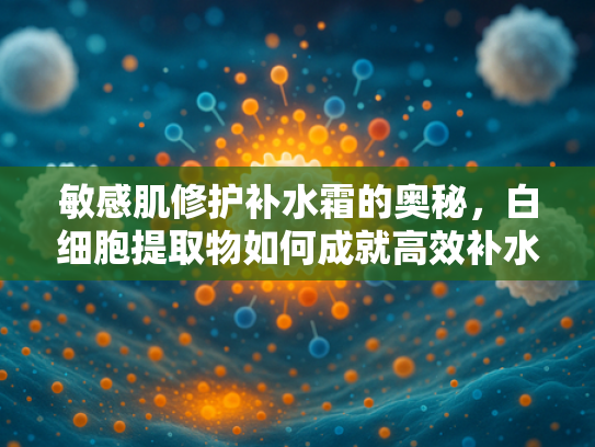 敏感肌修护补水霜的奥秘，白细胞提取物如何成就高效补水护肤