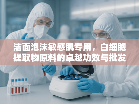 洁面泡沫敏感肌专用，白细胞提取物原料的卓越功效与批发优势