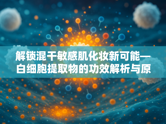 解锁混干敏感肌化妆新可能—白细胞提取物的功效解析与原料应用指南