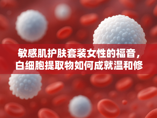 敏感肌护肤套装女性的福音，白细胞提取物如何成就温和修护新篇章