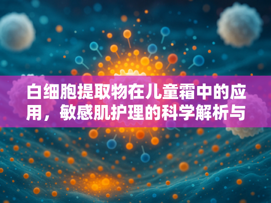 白细胞提取物在儿童霜中的应用，敏感肌护理的科学解析与原料推荐
