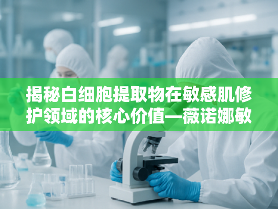 揭秘白细胞提取物在敏感肌修护领域的核心价值—薇诺娜敏感肌修护霜原料解析