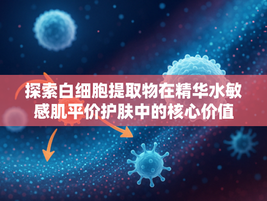 探索白细胞提取物在精华水敏感肌平价护肤中的核心价值