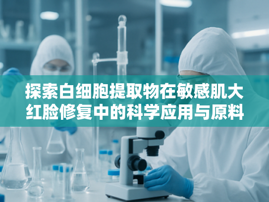 探索白细胞提取物在敏感肌大红脸修复中的科学应用与原料优势