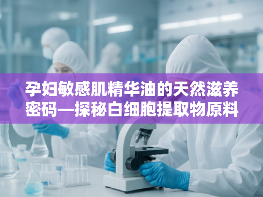 孕妇敏感肌精华油的天然滋养密码—探秘白细胞提取物原料的科学价值