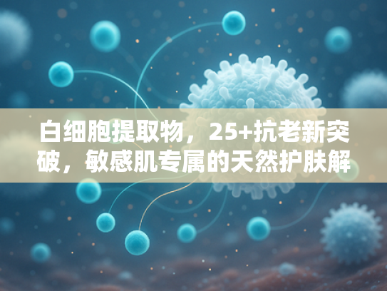 白细胞提取物，25+抗老新突破，敏感肌专属的天然护肤解决方案