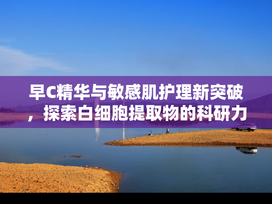 早C精华与敏感肌护理新突破，探索白细胞提取物的科研力量