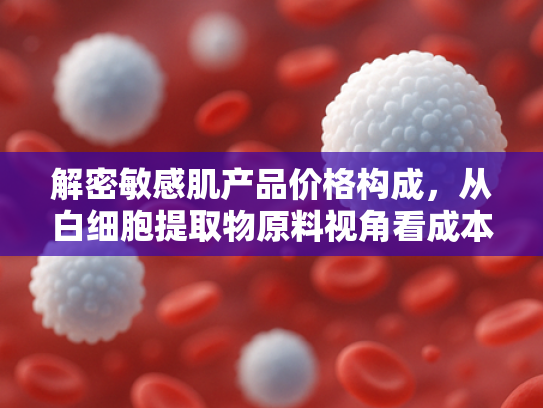 解密敏感肌产品价格构成，从白细胞提取物原料视角看成本优化之道