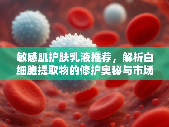 敏感肌护肤乳液推荐，解析白细胞提取物的修护奥秘与市场前景