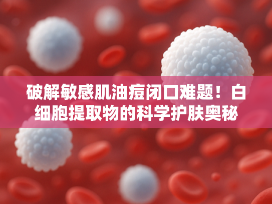 破解敏感肌油痘闭口难题！白细胞提取物的科学护肤奥秘
