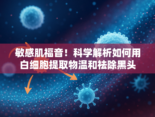 敏感肌福音！科学解析如何用白细胞提取物温和祛除黑头