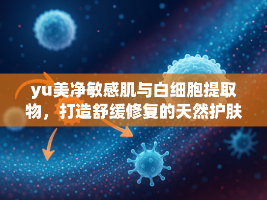 yu美净敏感肌与白细胞提取物，打造舒缓修复的天然护肤原料之选