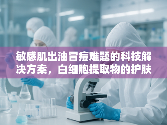敏感肌出油冒痘难题的科技解决方案，白细胞提取物的护肤革命