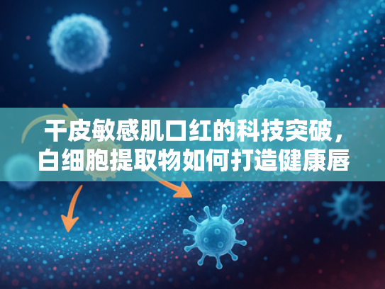 干皮敏感肌口红的科技突破，白细胞提取物如何打造健康唇妆新体验