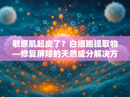 敏感肌起皮了？白细胞提取物—修复屏障的天然成分解决方案