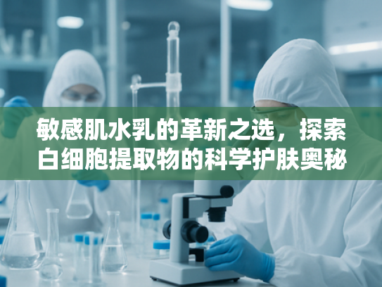 敏感肌水乳的革新之选，探索白细胞提取物的科学护肤奥秘