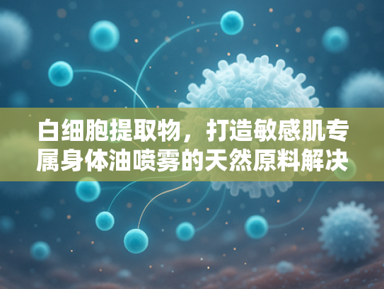 白细胞提取物，打造敏感肌专属身体油喷雾的天然原料解决方案