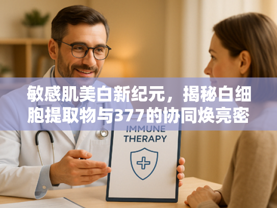 敏感肌美白新纪元，揭秘白细胞提取物与377的协同焕亮密码