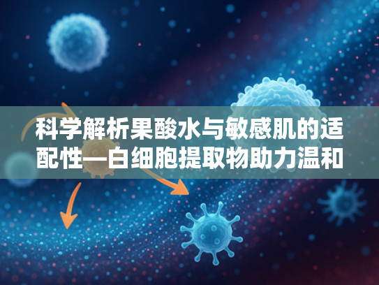 科学解析果酸水与敏感肌的适配性—白细胞提取物助力温和焕肤