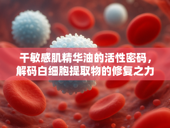 干敏感肌精华油的活性密码，解码白细胞提取物的修复之力