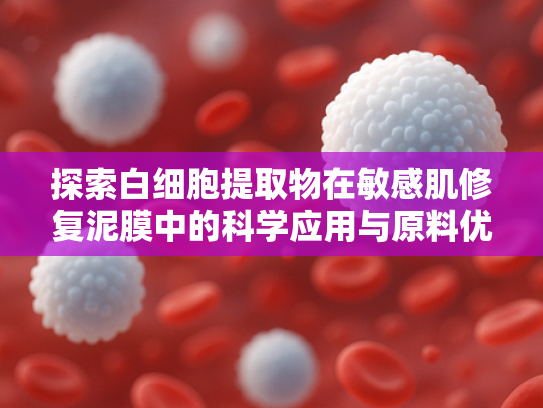 探索白细胞提取物在敏感肌修复泥膜中的科学应用与原料优势