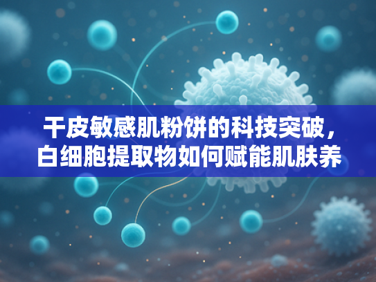 干皮敏感肌粉饼的科技突破，白细胞提取物如何赋能肌肤养护