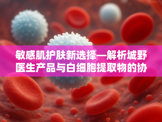 敏感肌护肤新选择—解析城野医生产品与白细胞提取物的协同作用