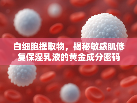 白细胞提取物，揭秘敏感肌修复保湿乳液的黄金成分密码