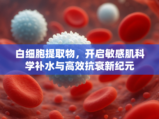 白细胞提取物，开启敏感肌科学补水与高效抗衰新纪元