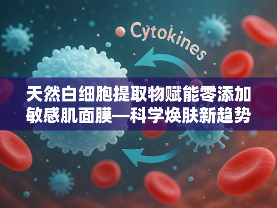 天然白细胞提取物赋能零添加敏感肌面膜—科学焕肤新趋势