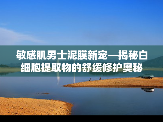 敏感肌男士泥膜新宠—揭秘白细胞提取物的舒缓修护奥秘