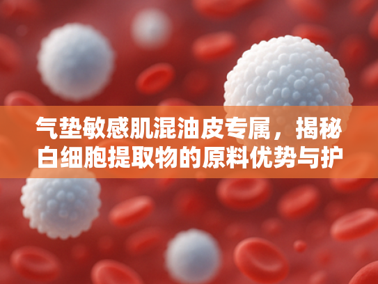 气垫敏感肌混油皮专属，揭秘白细胞提取物的原料优势与护肤价值