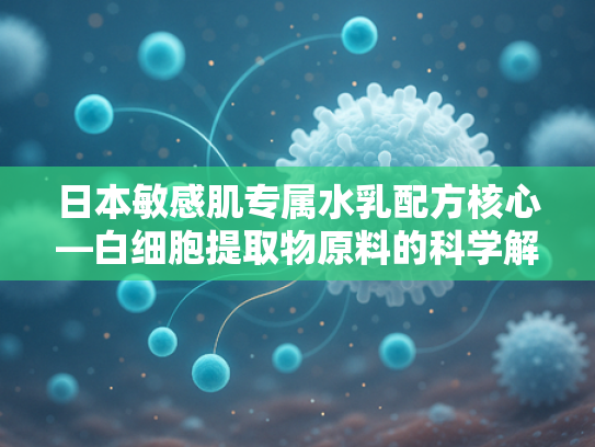 日本敏感肌专属水乳配方核心—白细胞提取物原料的科学解析与批发优势