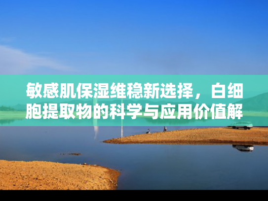 敏感肌保湿维稳新选择，白细胞提取物的科学与应用价值解析
