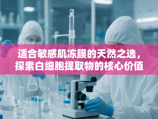 适合敏感肌冻膜的天然之选，探索白细胞提取物的核心价值与应用