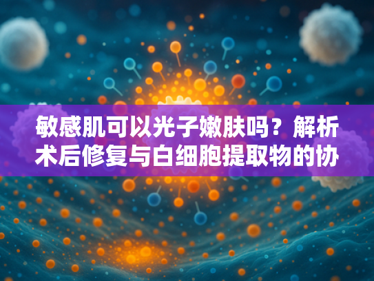 敏感肌可以光子嫩肤吗？解析术后修复与白细胞提取物的协同作用