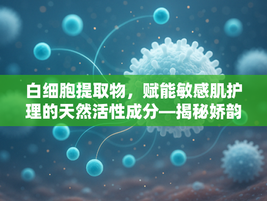白细胞提取物，赋能敏感肌护理的天然活性成分—揭秘娇韵诗橙水核心原料的科学奥秘