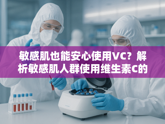 敏感肌也能安心使用VC？解析敏感肌人群使用维生素C的科学依据与选购技巧